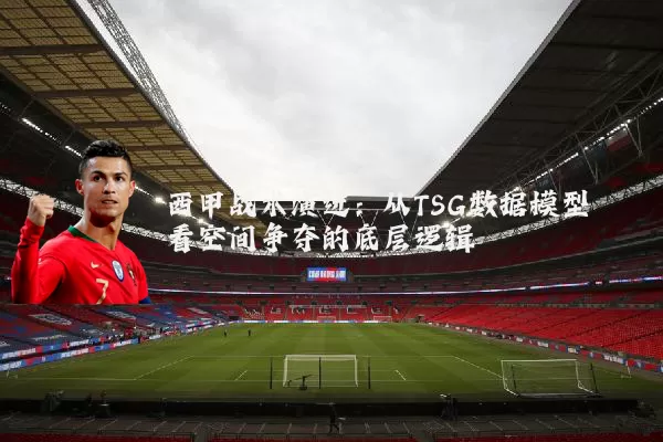 西甲战术演进：从TSG数据模型看空间争夺的底层逻辑