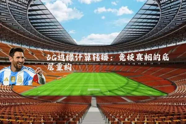 5G边缘计算转播：竞技真相的底层重构