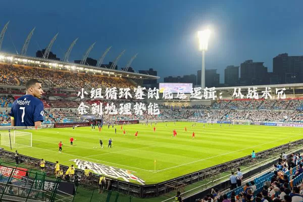 小组循环赛的底层逻辑：从战术冗余到地理势能